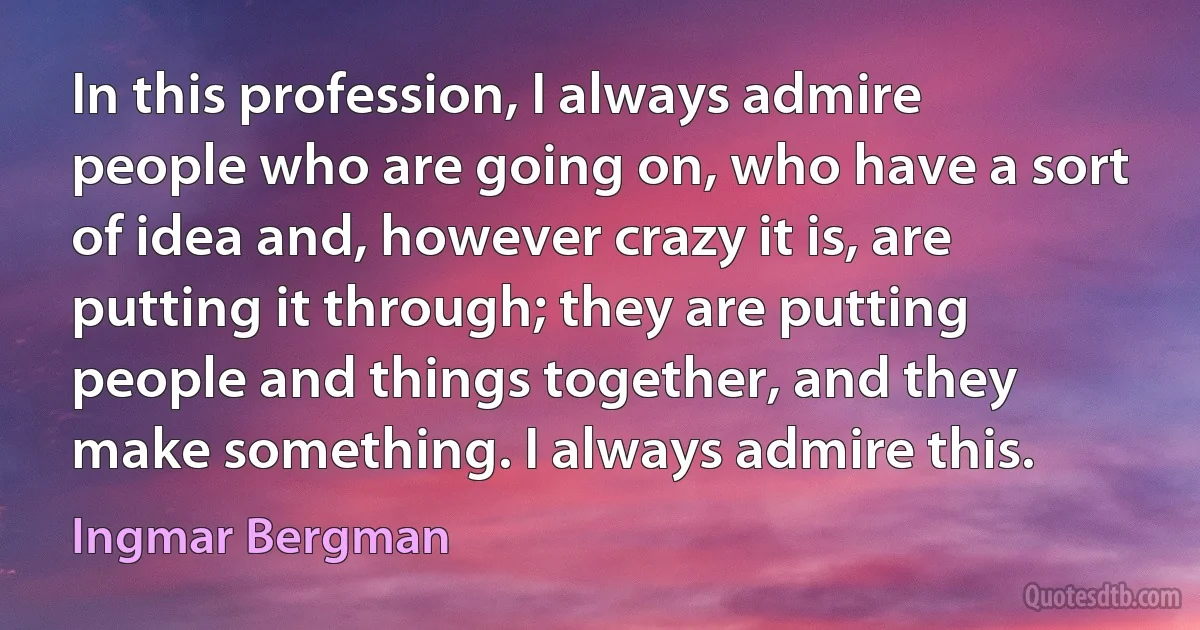 In this profession, I always admire people who are going on, who have a sort of idea and, however crazy it is, are putting it through; they are putting people and things together, and they make something. I always admire this. (Ingmar Bergman)