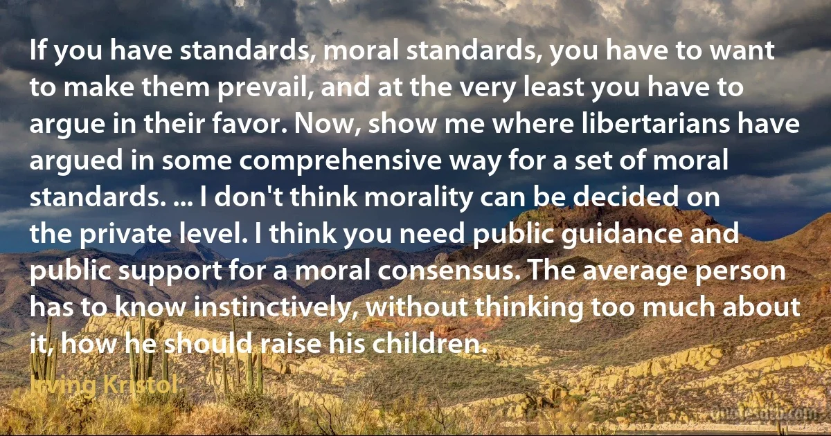 If you have standards, moral standards, you have to want to make them prevail, and at the very least you have to argue in their favor. Now, show me where libertarians have argued in some comprehensive way for a set of moral standards. ... I don't think morality can be decided on the private level. I think you need public guidance and public support for a moral consensus. The average person has to know instinctively, without thinking too much about it, how he should raise his children. (Irving Kristol)