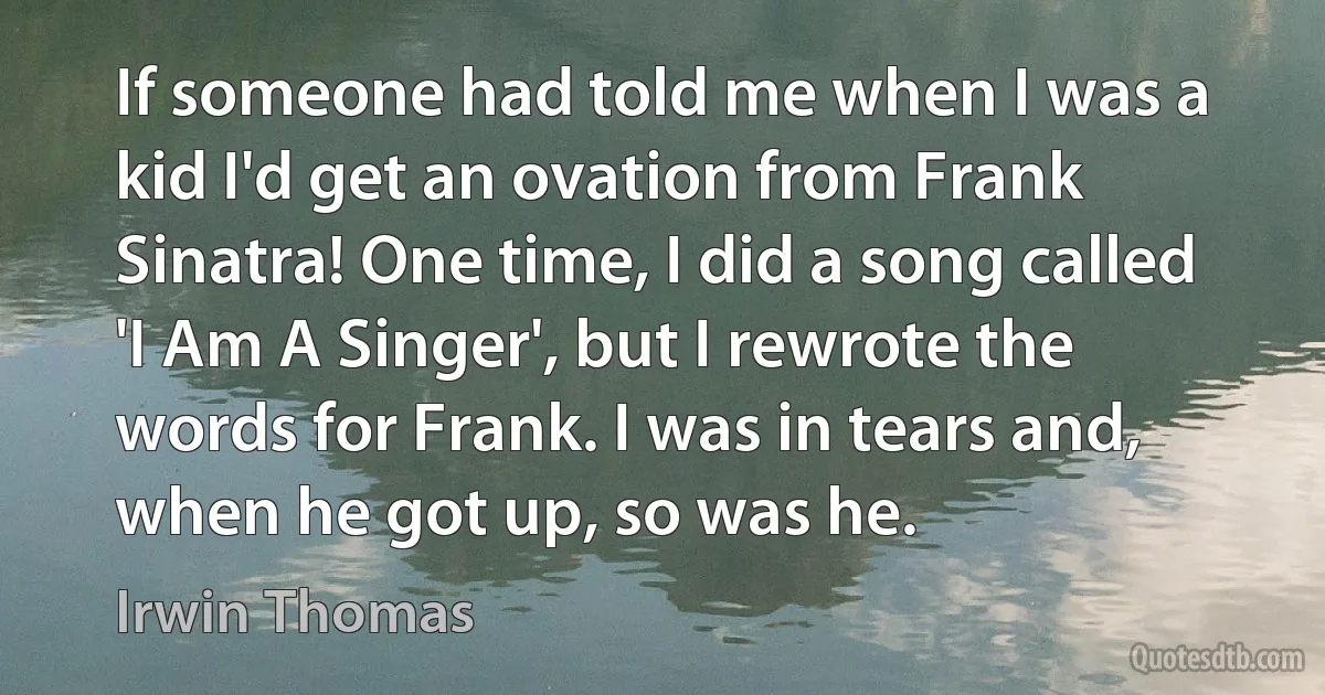 If someone had told me when I was a kid I'd get an ovation from Frank Sinatra! One time, I did a song called 'I Am A Singer', but I rewrote the words for Frank. I was in tears and, when he got up, so was he. (Irwin Thomas)