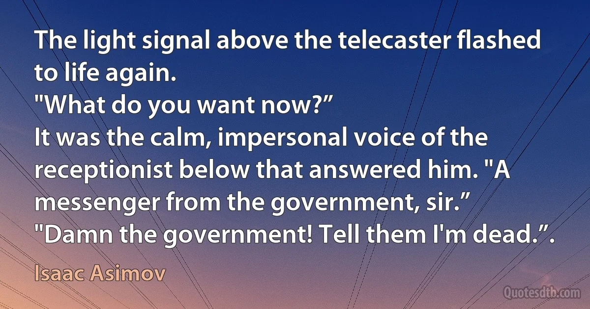 The light signal above the telecaster flashed to life again.
"What do you want now?”
It was the calm, impersonal voice of the receptionist below that answered him. "A messenger from the government, sir.”
"Damn the government! Tell them I'm dead.”. (Isaac Asimov)