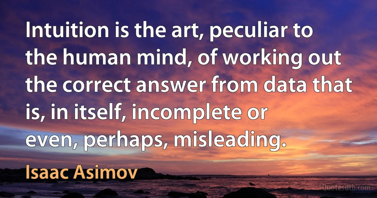 Intuition is the art, peculiar to the human mind, of working out the correct answer from data that is, in itself, incomplete or even, perhaps, misleading. (Isaac Asimov)