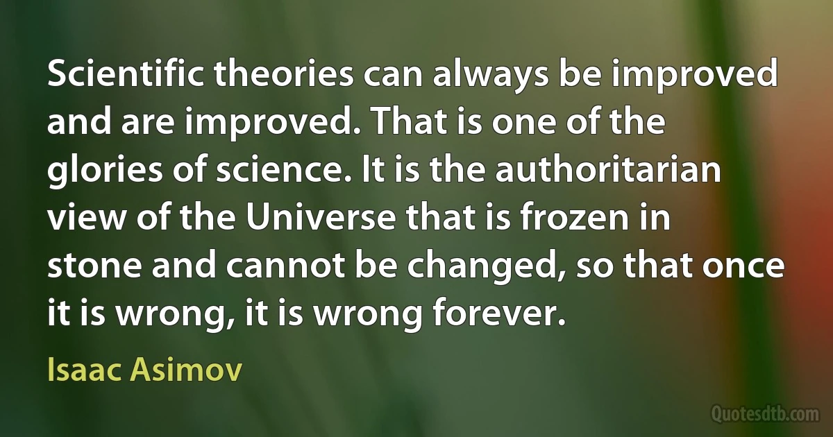 Scientific theories can always be improved and are improved. That is one of the glories of science. It is the authoritarian view of the Universe that is frozen in stone and cannot be changed, so that once it is wrong, it is wrong forever. (Isaac Asimov)