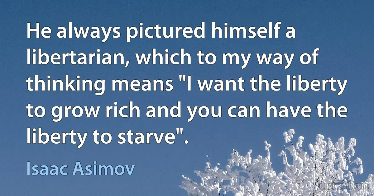 He always pictured himself a libertarian, which to my way of thinking means "I want the liberty to grow rich and you can have the liberty to starve". (Isaac Asimov)