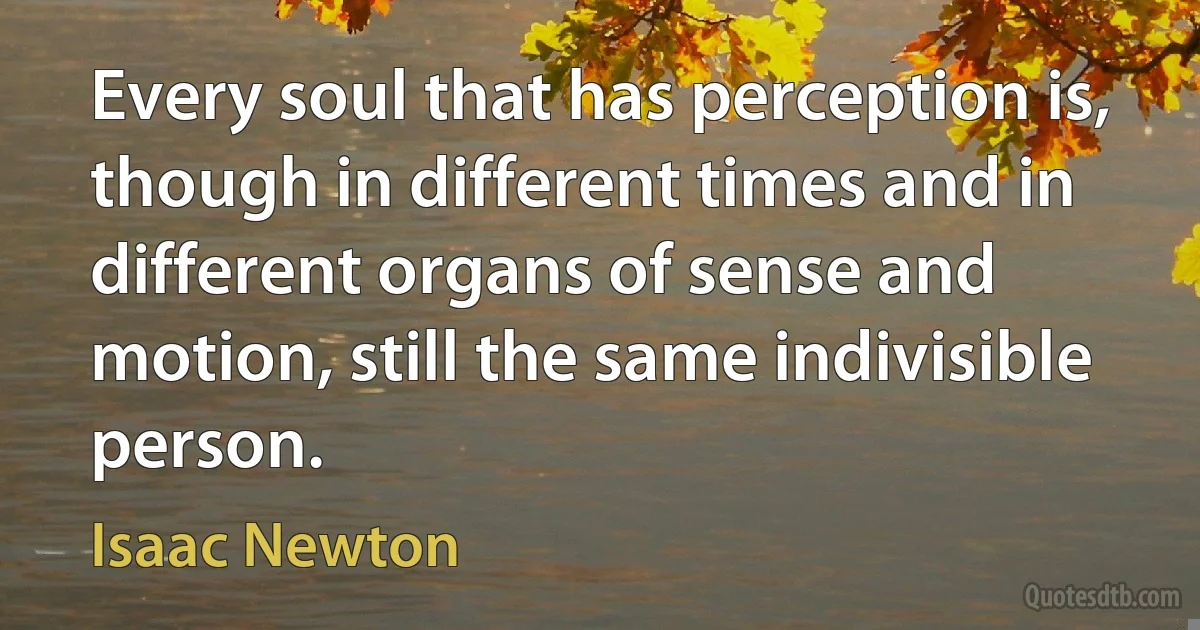 Every soul that has perception is, though in different times and in different organs of sense and motion, still the same indivisible person. (Isaac Newton)