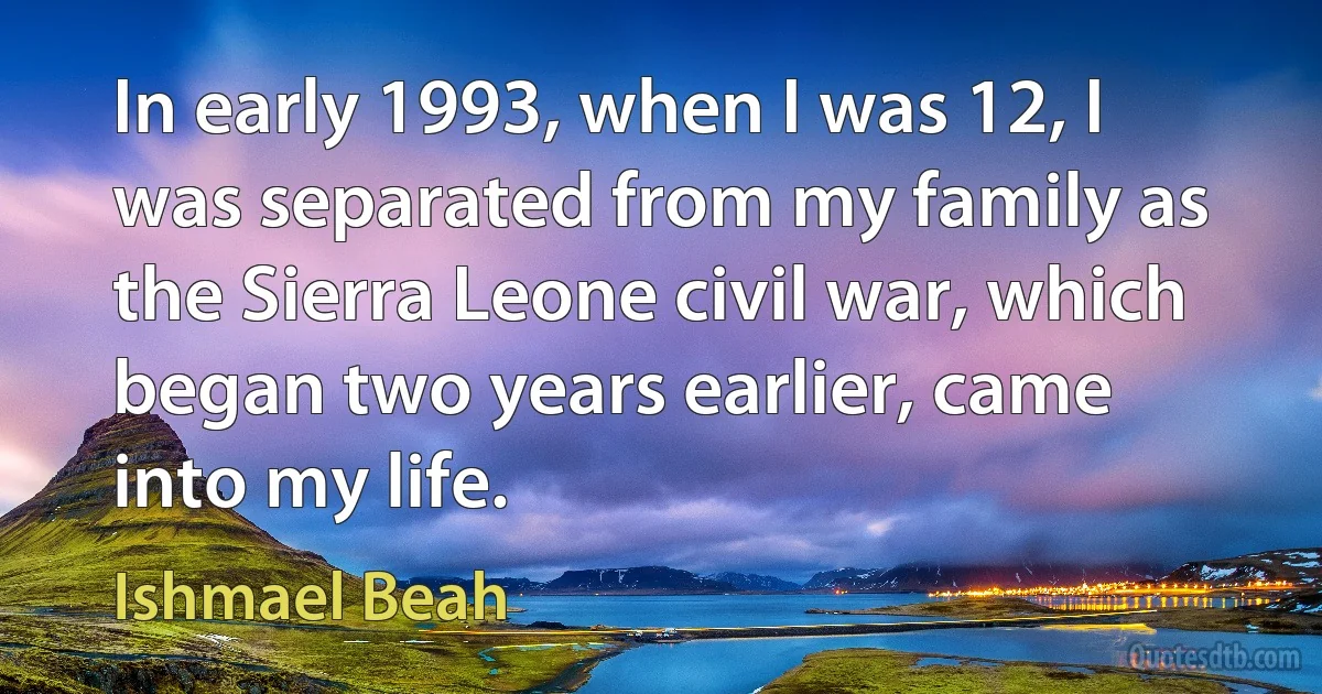 In early 1993, when I was 12, I was separated from my family as the Sierra Leone civil war, which began two years earlier, came into my life. (Ishmael Beah)