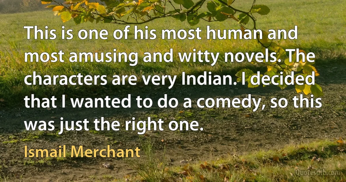 This is one of his most human and most amusing and witty novels. The characters are very Indian. I decided that I wanted to do a comedy, so this was just the right one. (Ismail Merchant)