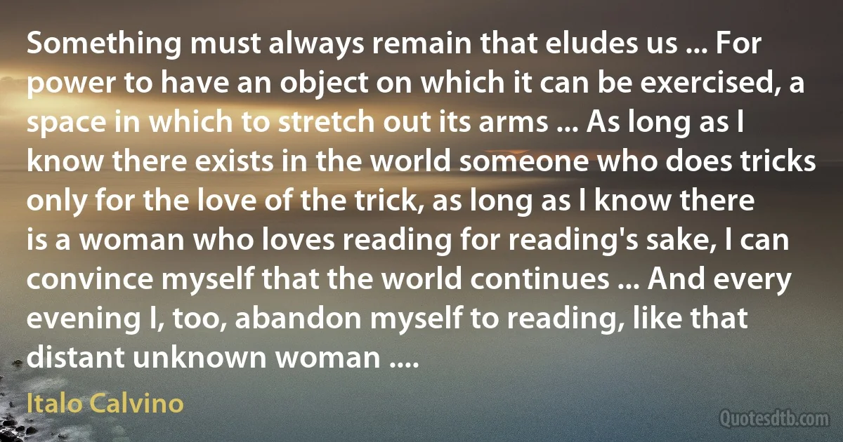 Something must always remain that eludes us ... For power to have an object on which it can be exercised, a space in which to stretch out its arms ... As long as I know there exists in the world someone who does tricks only for the love of the trick, as long as I know there is a woman who loves reading for reading's sake, I can convince myself that the world continues ... And every evening I, too, abandon myself to reading, like that distant unknown woman .... (Italo Calvino)