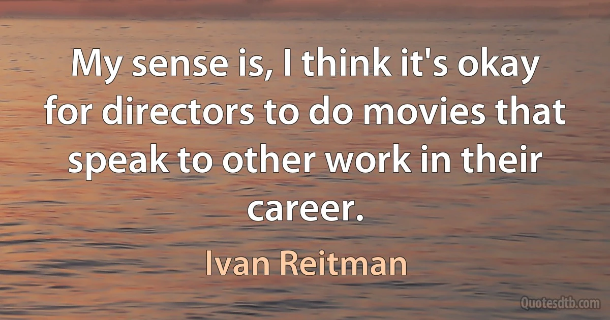 My sense is, I think it's okay for directors to do movies that speak to other work in their career. (Ivan Reitman)