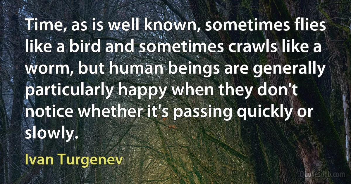 Time, as is well known, sometimes flies like a bird and sometimes crawls like a worm, but human beings are generally particularly happy when they don't notice whether it's passing quickly or slowly. (Ivan Turgenev)