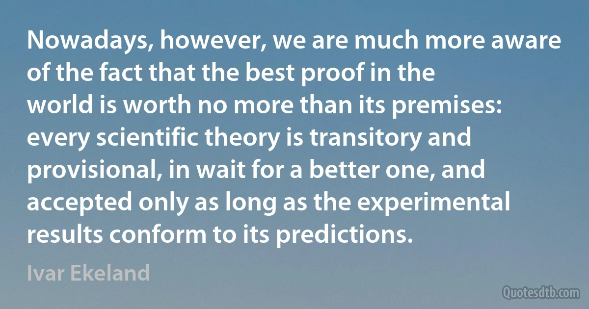 Nowadays, however, we are much more aware of the fact that the best proof in the world is worth no more than its premises: every scientific theory is transitory and provisional, in wait for a better one, and accepted only as long as the experimental results conform to its predictions. (Ivar Ekeland)