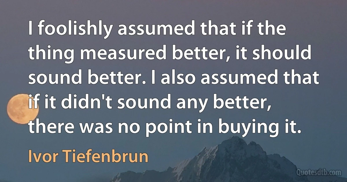 I foolishly assumed that if the thing measured better, it should sound better. I also assumed that if it didn't sound any better, there was no point in buying it. (Ivor Tiefenbrun)