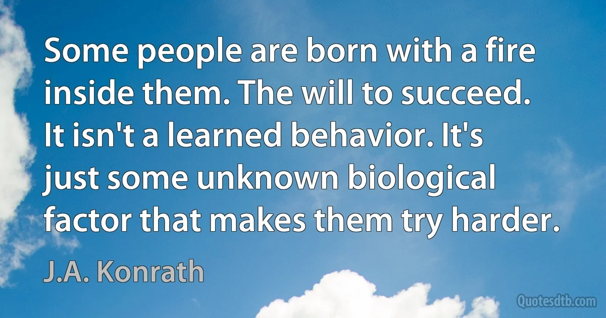 Some people are born with a fire inside them. The will to succeed. It isn't a learned behavior. It's just some unknown biological factor that makes them try harder. (J.A. Konrath)