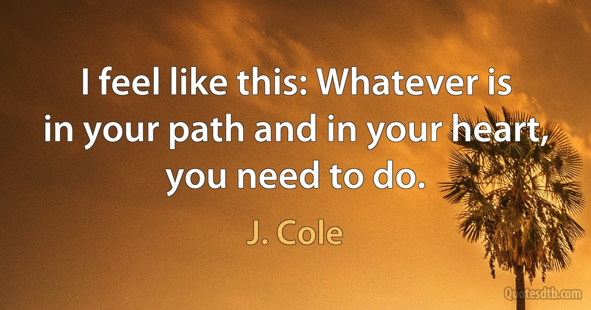 I feel like this: Whatever is in your path and in your heart, you need to do. (J. Cole)