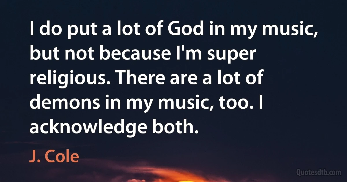 I do put a lot of God in my music, but not because I'm super religious. There are a lot of demons in my music, too. I acknowledge both. (J. Cole)