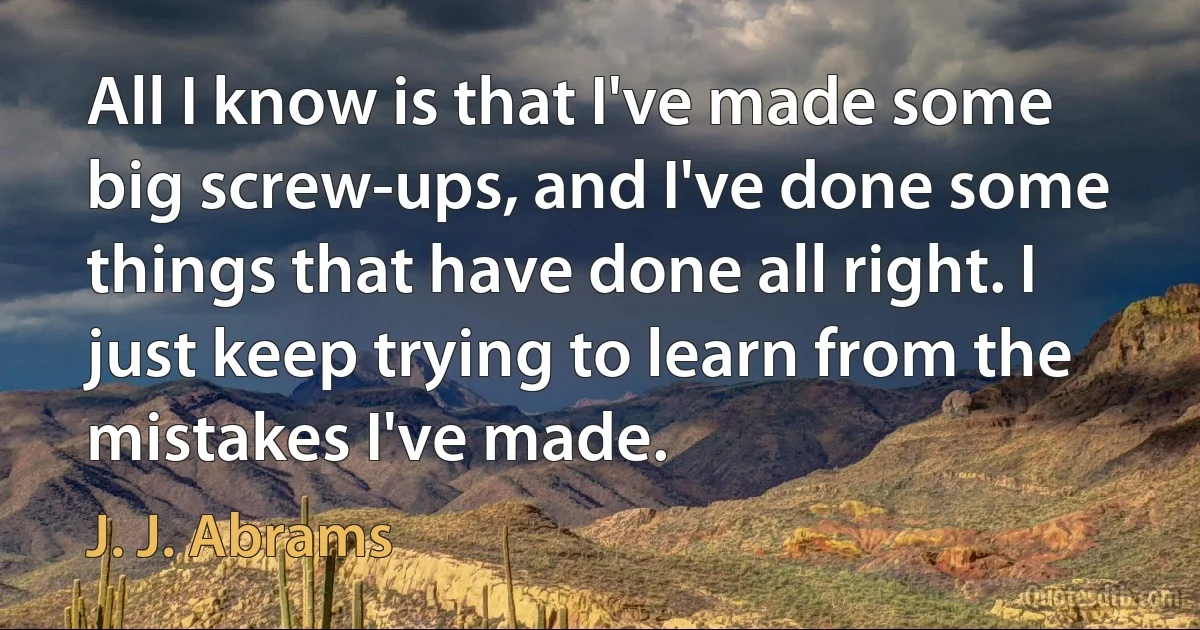 All I know is that I've made some big screw-ups, and I've done some things that have done all right. I just keep trying to learn from the mistakes I've made. (J. J. Abrams)