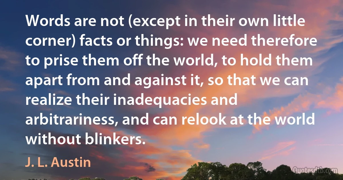 Words are not (except in their own little corner) facts or things: we need therefore to prise them off the world, to hold them apart from and against it, so that we can realize their inadequacies and arbitrariness, and can relook at the world without blinkers. (J. L. Austin)