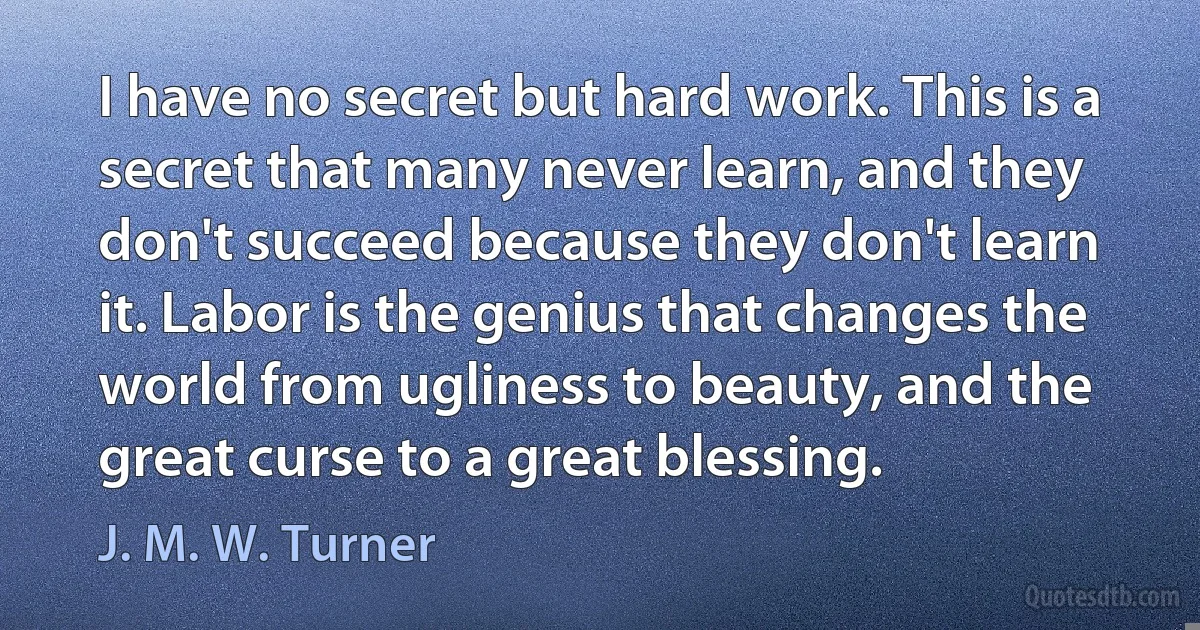 I have no secret but hard work. This is a secret that many never learn, and they don't succeed because they don't learn it. Labor is the genius that changes the world from ugliness to beauty, and the great curse to a great blessing. (J. M. W. Turner)