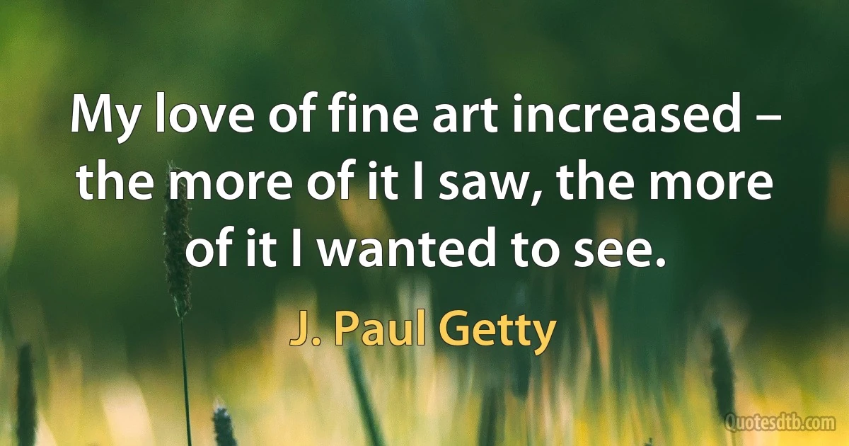 My love of fine art increased – the more of it I saw, the more of it I wanted to see. (J. Paul Getty)