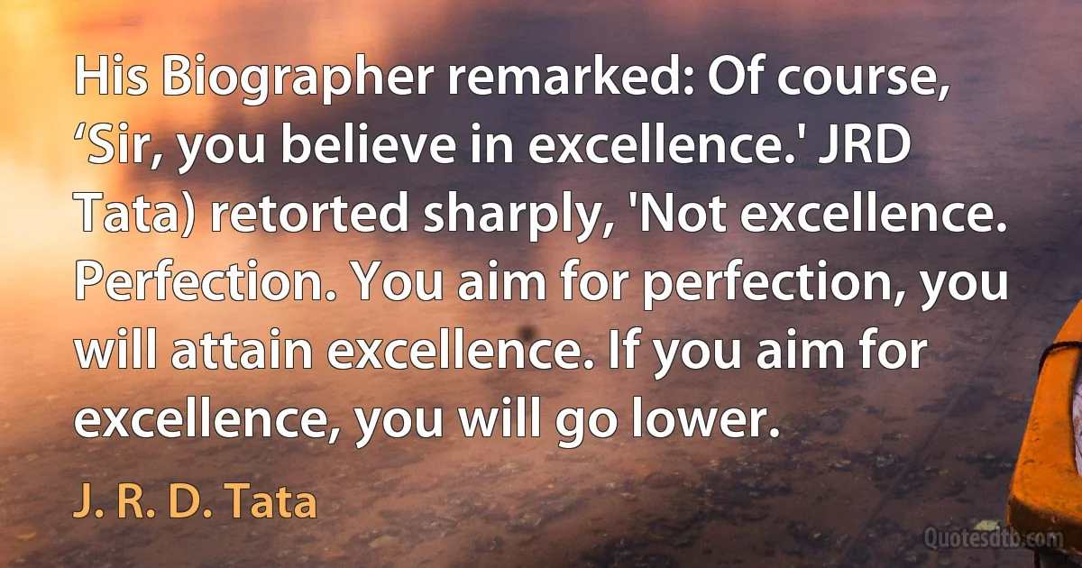 His Biographer remarked: Of course, ‘Sir, you believe in excellence.' JRD Tata) retorted sharply, 'Not excellence. Perfection. You aim for perfection, you will attain excellence. If you aim for excellence, you will go lower. (J. R. D. Tata)