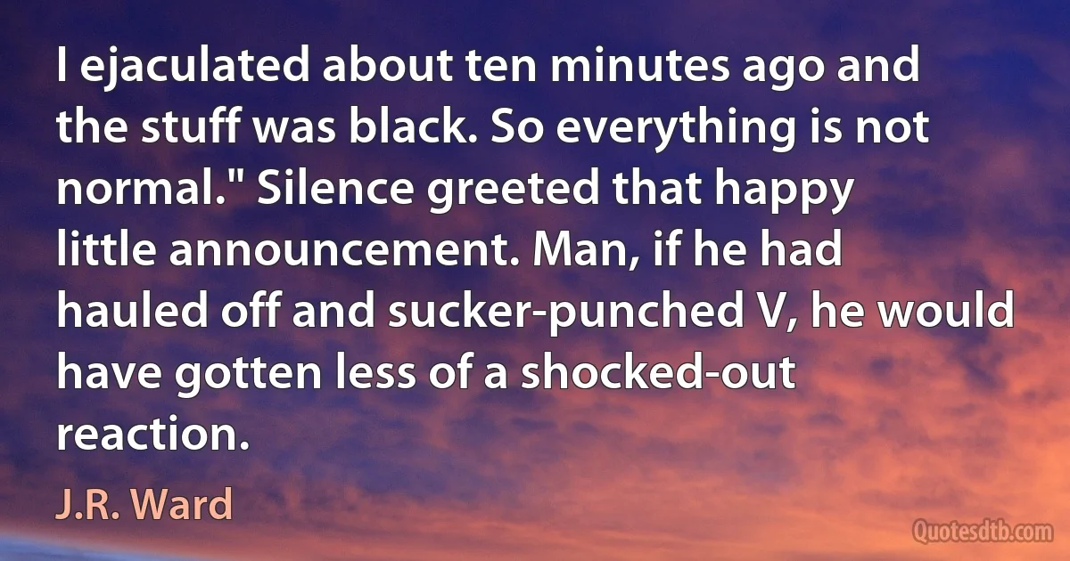 I ejaculated about ten minutes ago and the stuff was black. So everything is not normal." Silence greeted that happy little announcement. Man, if he had hauled off and sucker-punched V, he would have gotten less of a shocked-out reaction. (J.R. Ward)