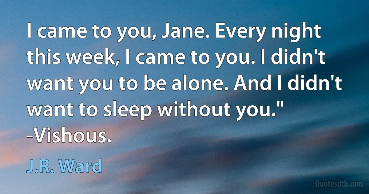 I came to you, Jane. Every night this week, I came to you. I didn't want you to be alone. And I didn't want to sleep without you." -Vishous. (J.R. Ward)