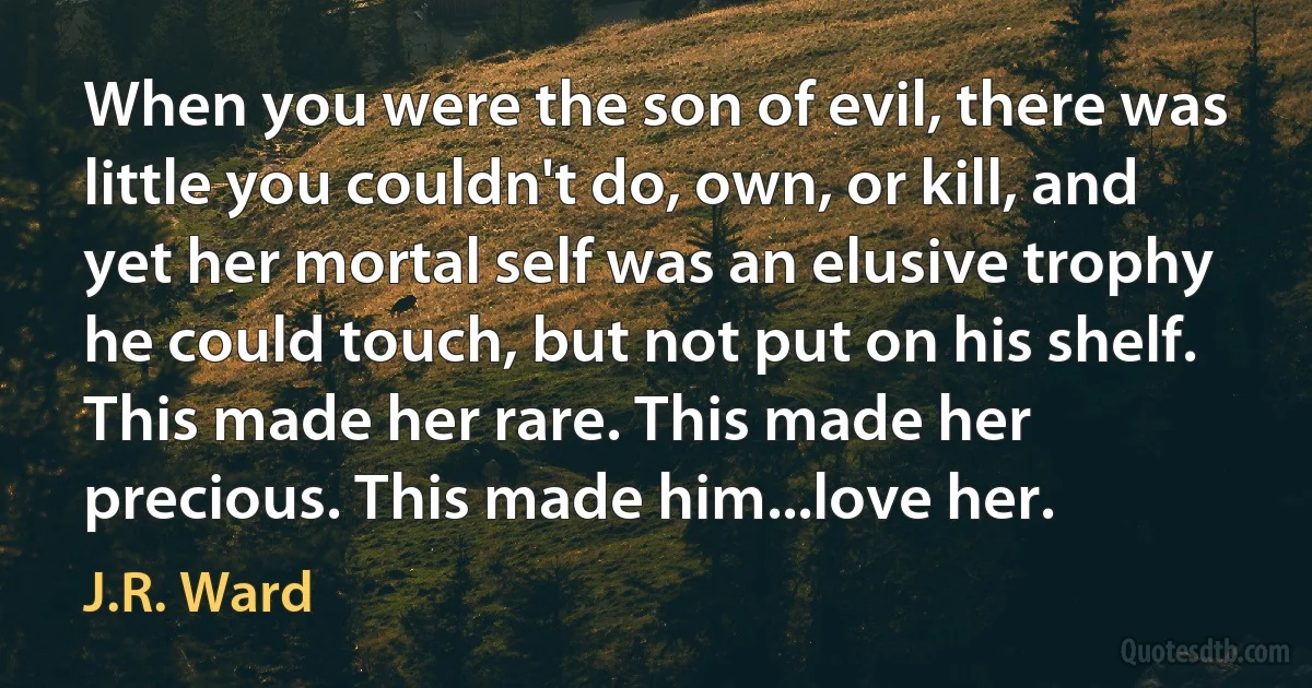 When you were the son of evil, there was little you couldn't do, own, or kill, and yet her mortal self was an elusive trophy he could touch, but not put on his shelf. This made her rare. This made her precious. This made him...love her. (J.R. Ward)