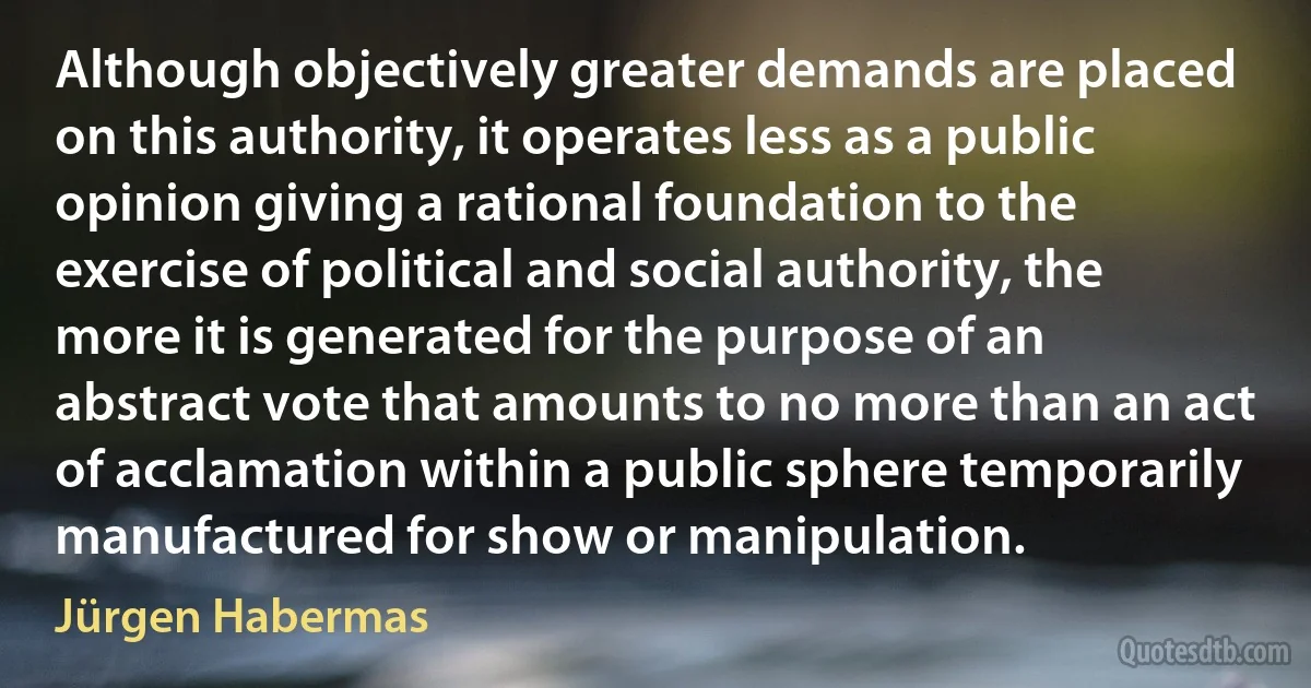 Although objectively greater demands are placed on this authority, it operates less as a public opinion giving a rational foundation to the exercise of political and social authority, the more it is generated for the purpose of an abstract vote that amounts to no more than an act of acclamation within a public sphere temporarily manufactured for show or manipulation. (Jürgen Habermas)