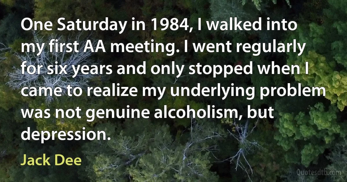 One Saturday in 1984, I walked into my first AA meeting. I went regularly for six years and only stopped when I came to realize my underlying problem was not genuine alcoholism, but depression. (Jack Dee)