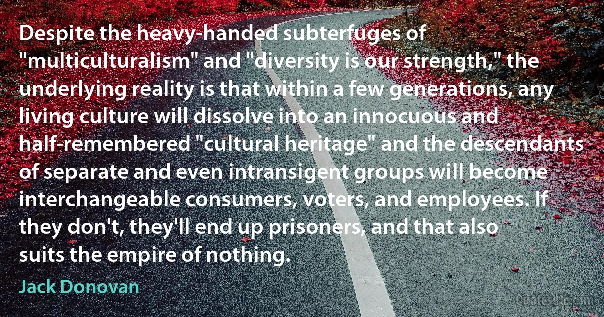 Despite the heavy-handed subterfuges of "multiculturalism" and "diversity is our strength," the underlying reality is that within a few generations, any living culture will dissolve into an innocuous and half-remembered "cultural heritage" and the descendants of separate and even intransigent groups will become interchangeable consumers, voters, and employees. If they don't, they'll end up prisoners, and that also suits the empire of nothing. (Jack Donovan)