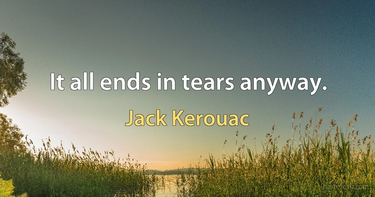 It all ends in tears anyway. (Jack Kerouac)