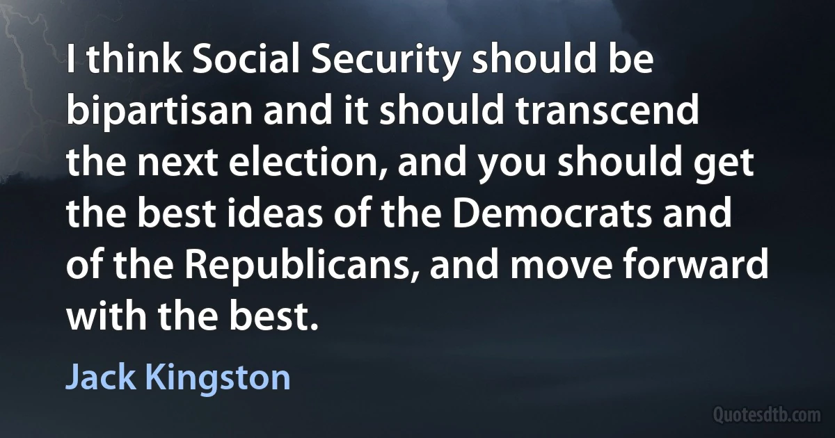 I think Social Security should be bipartisan and it should transcend the next election, and you should get the best ideas of the Democrats and of the Republicans, and move forward with the best. (Jack Kingston)