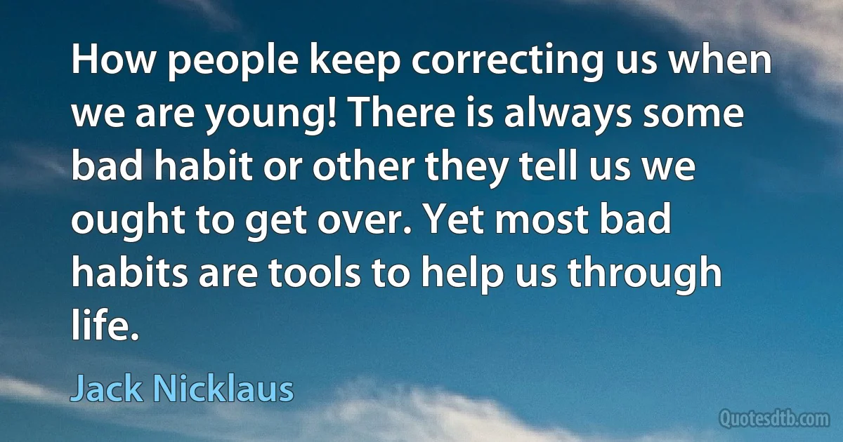 How people keep correcting us when we are young! There is always some bad habit or other they tell us we ought to get over. Yet most bad habits are tools to help us through life. (Jack Nicklaus)