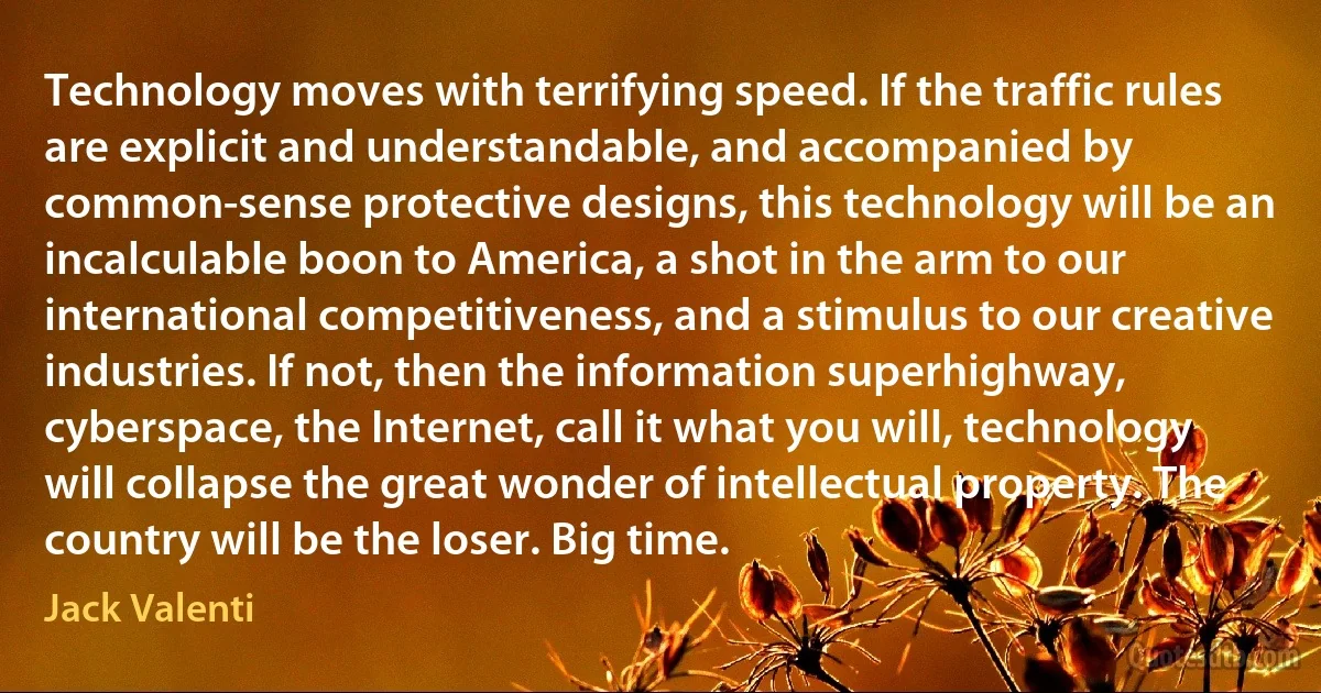 Technology moves with terrifying speed. If the traffic rules are explicit and understandable, and accompanied by common-sense protective designs, this technology will be an incalculable boon to America, a shot in the arm to our international competitiveness, and a stimulus to our creative industries. If not, then the information superhighway, cyberspace, the Internet, call it what you will, technology will collapse the great wonder of intellectual property. The country will be the loser. Big time. (Jack Valenti)