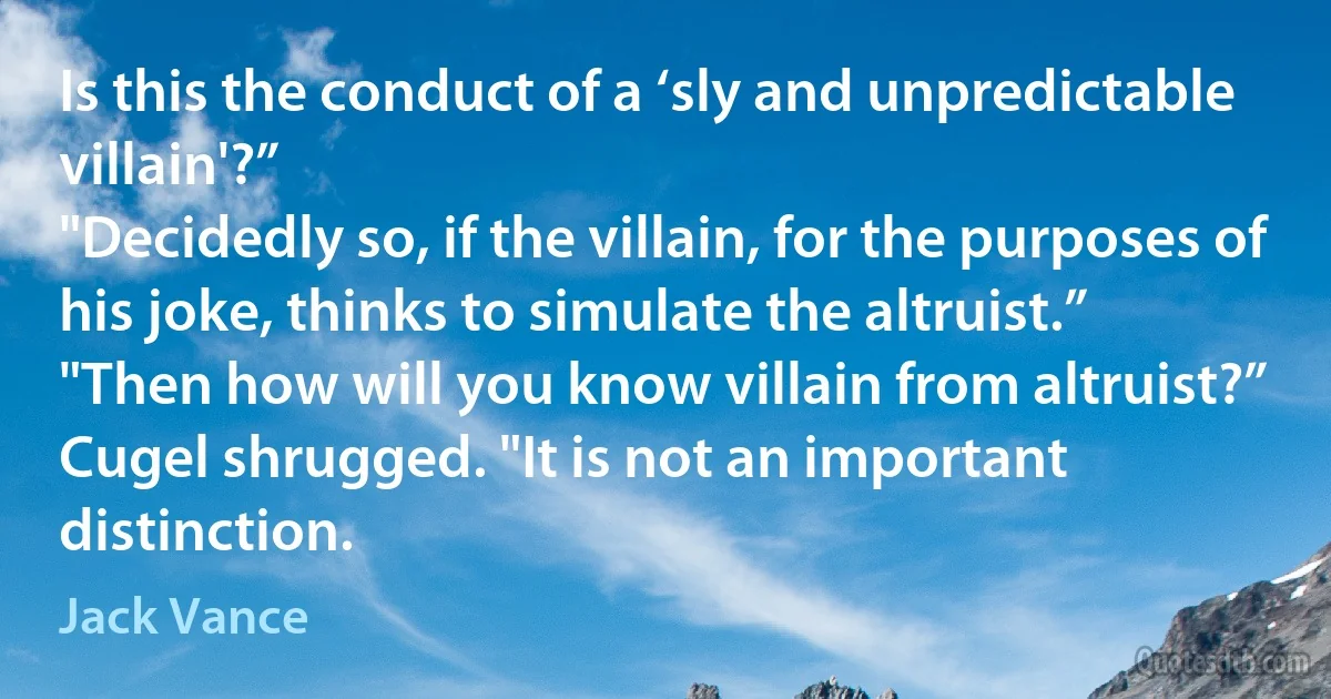 Is this the conduct of a ‘sly and unpredictable villain'?”
"Decidedly so, if the villain, for the purposes of his joke, thinks to simulate the altruist.”
"Then how will you know villain from altruist?”
Cugel shrugged. "It is not an important distinction. (Jack Vance)