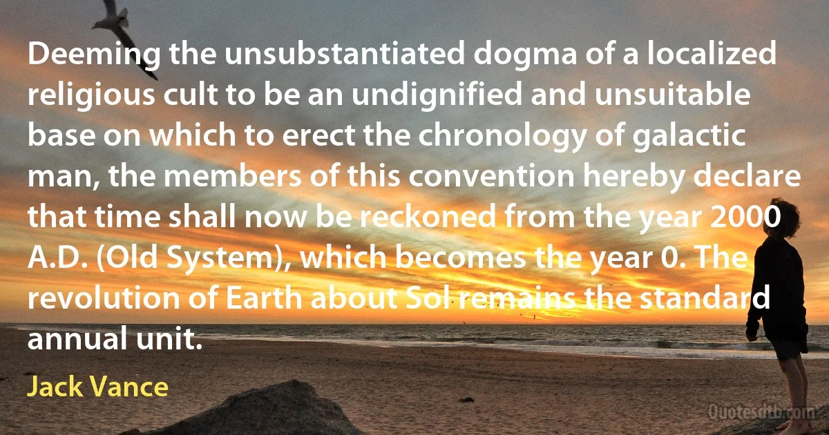 Deeming the unsubstantiated dogma of a localized religious cult to be an undignified and unsuitable base on which to erect the chronology of galactic man, the members of this convention hereby declare that time shall now be reckoned from the year 2000 A.D. (Old System), which becomes the year 0. The revolution of Earth about Sol remains the standard annual unit. (Jack Vance)