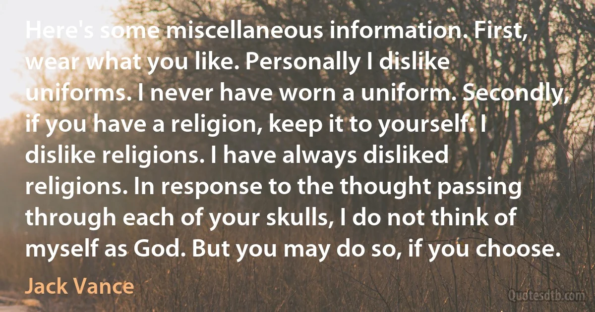 Here's some miscellaneous information. First, wear what you like. Personally I dislike uniforms. I never have worn a uniform. Secondly, if you have a religion, keep it to yourself. I dislike religions. I have always disliked religions. In response to the thought passing through each of your skulls, I do not think of myself as God. But you may do so, if you choose. (Jack Vance)