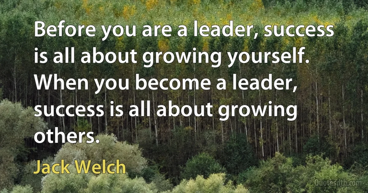 Before you are a leader, success is all about growing yourself. When you become a leader, success is all about growing others. (Jack Welch)