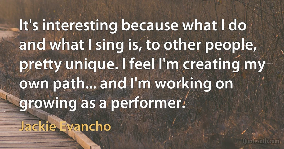 It's interesting because what I do and what I sing is, to other people, pretty unique. I feel I'm creating my own path... and I'm working on growing as a performer. (Jackie Evancho)