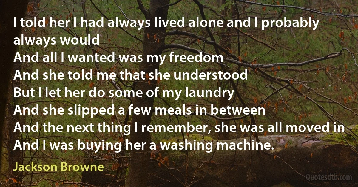 I told her I had always lived alone and I probably always would
And all I wanted was my freedom
And she told me that she understood
But I let her do some of my laundry
And she slipped a few meals in between
And the next thing I remember, she was all moved in
And I was buying her a washing machine. (Jackson Browne)