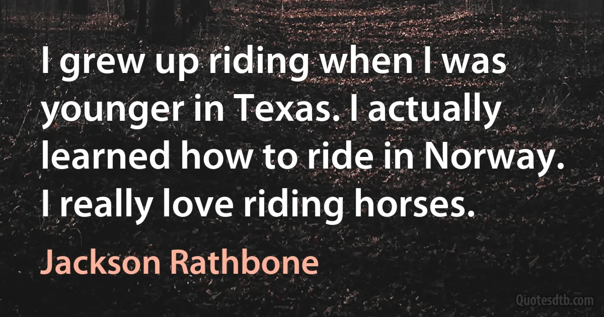 I grew up riding when I was younger in Texas. I actually learned how to ride in Norway. I really love riding horses. (Jackson Rathbone)