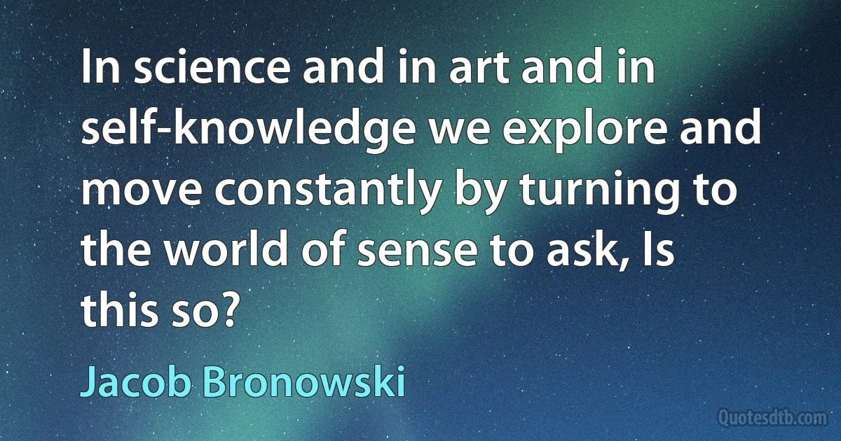 In science and in art and in self-knowledge we explore and move constantly by turning to the world of sense to ask, Is this so? (Jacob Bronowski)