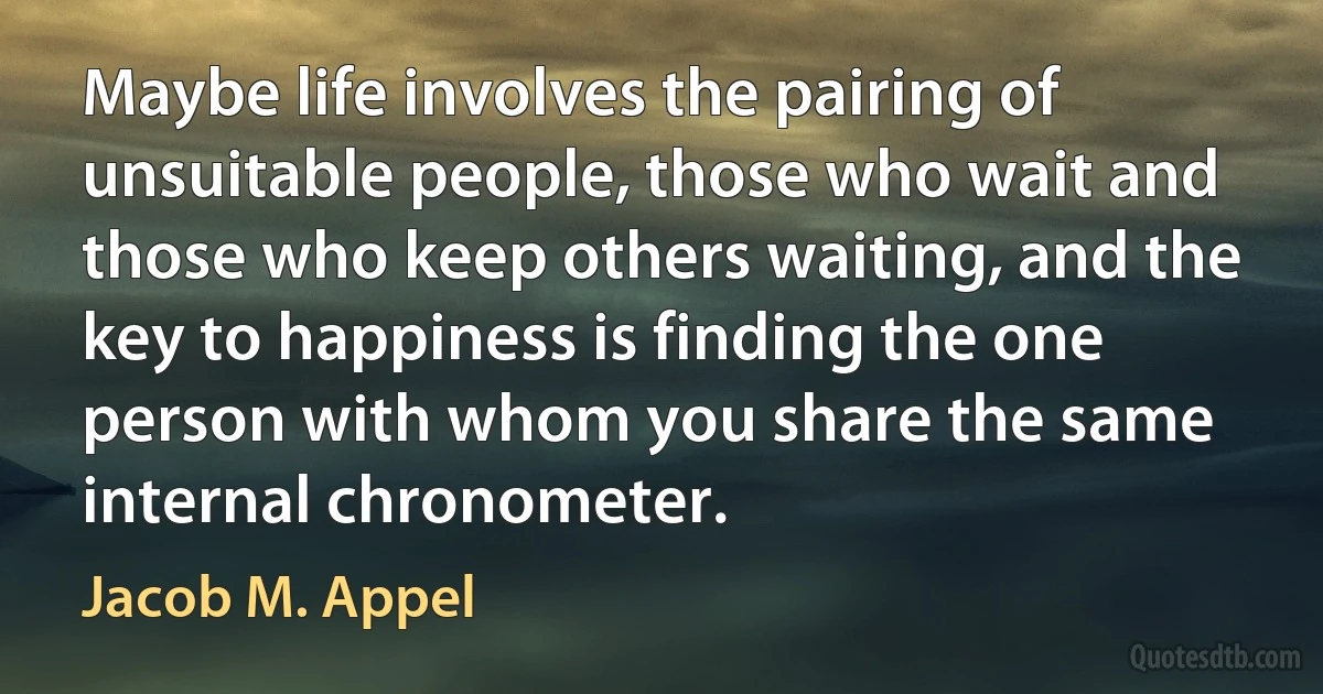 Maybe life involves the pairing of unsuitable people, those who wait and those who keep others waiting, and the key to happiness is finding the one person with whom you share the same internal chronometer. (Jacob M. Appel)