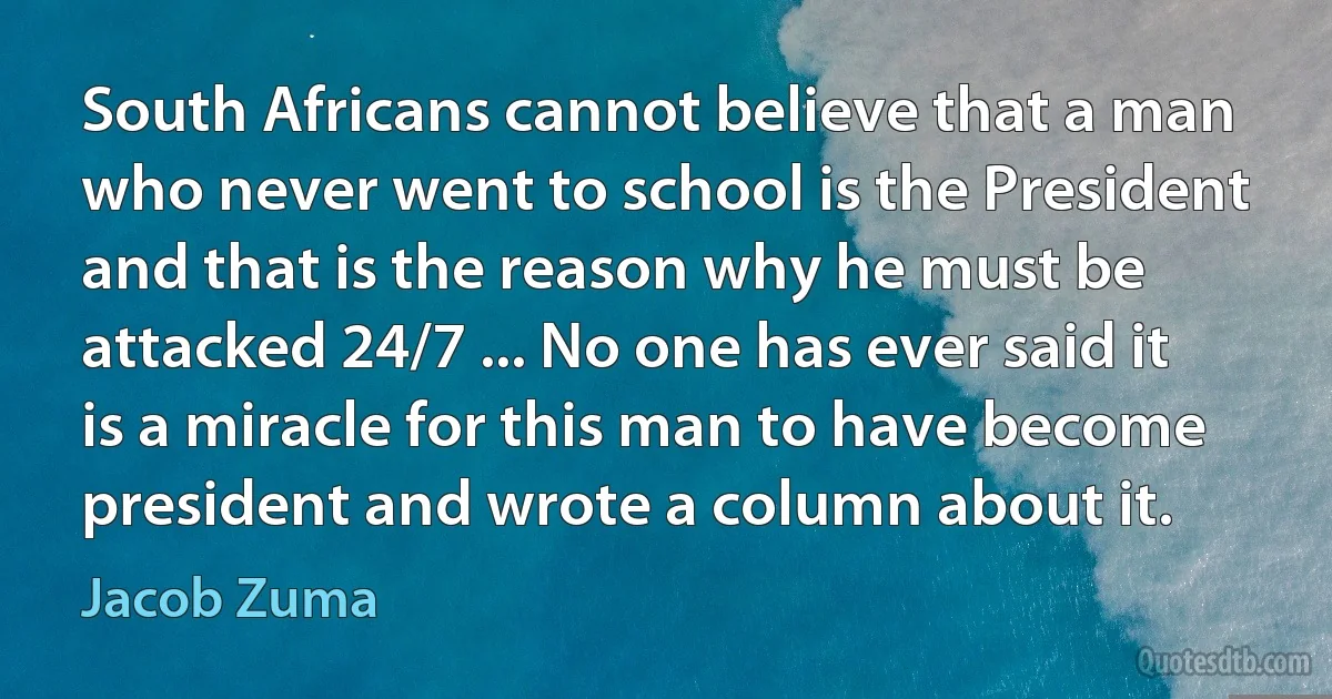 South Africans cannot believe that a man who never went to school is the President and that is the reason why he must be attacked 24/7 ... No one has ever said it is a miracle for this man to have become president and wrote a column about it. (Jacob Zuma)