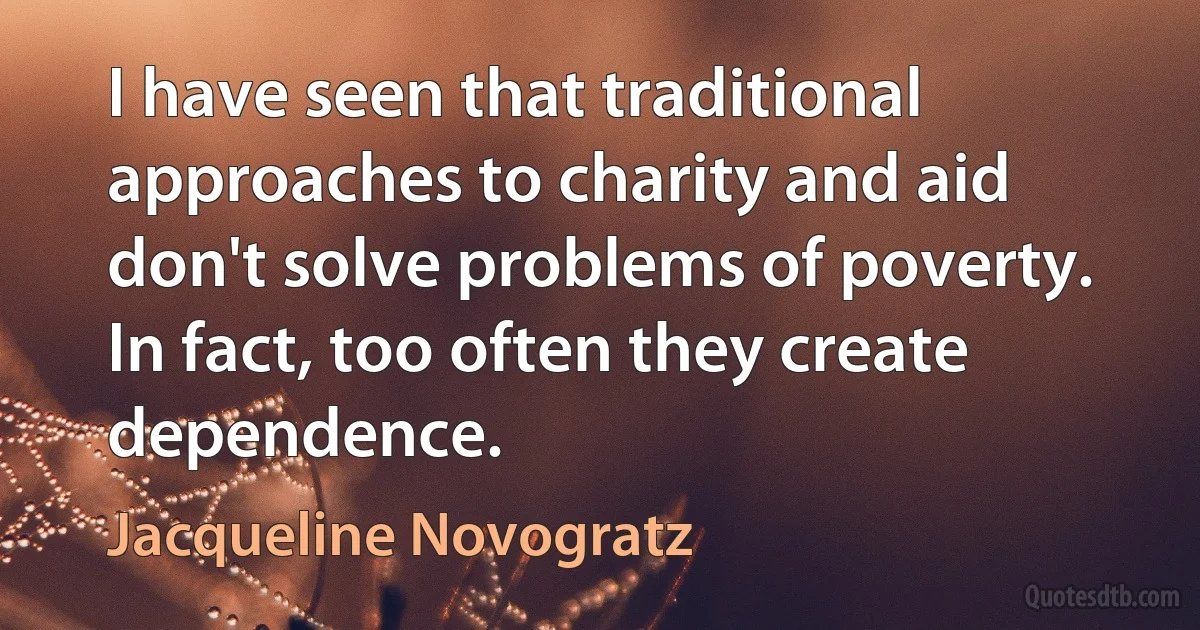 I have seen that traditional approaches to charity and aid don't solve problems of poverty. In fact, too often they create dependence. (Jacqueline Novogratz)