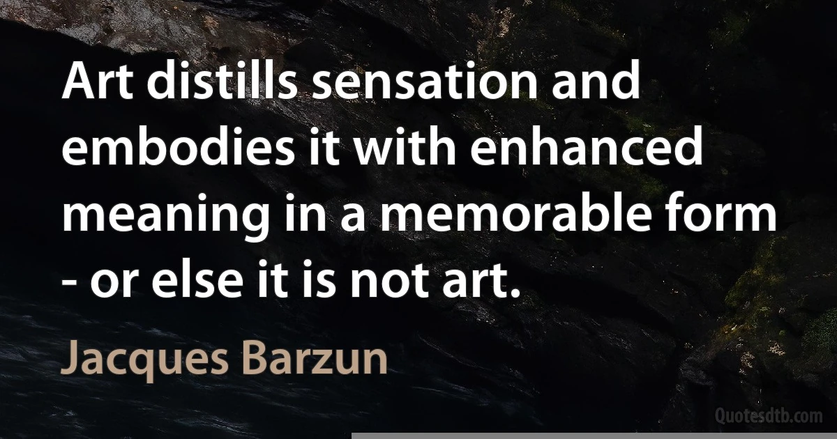 Art distills sensation and embodies it with enhanced meaning in a memorable form - or else it is not art. (Jacques Barzun)