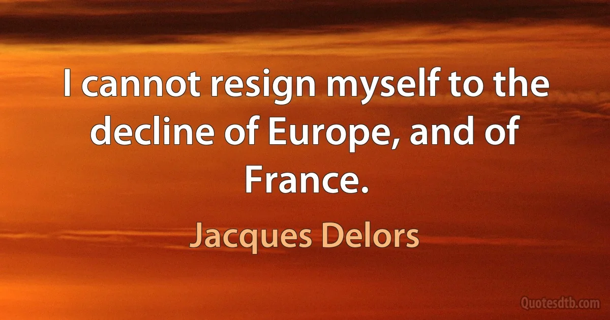 I cannot resign myself to the decline of Europe, and of France. (Jacques Delors)