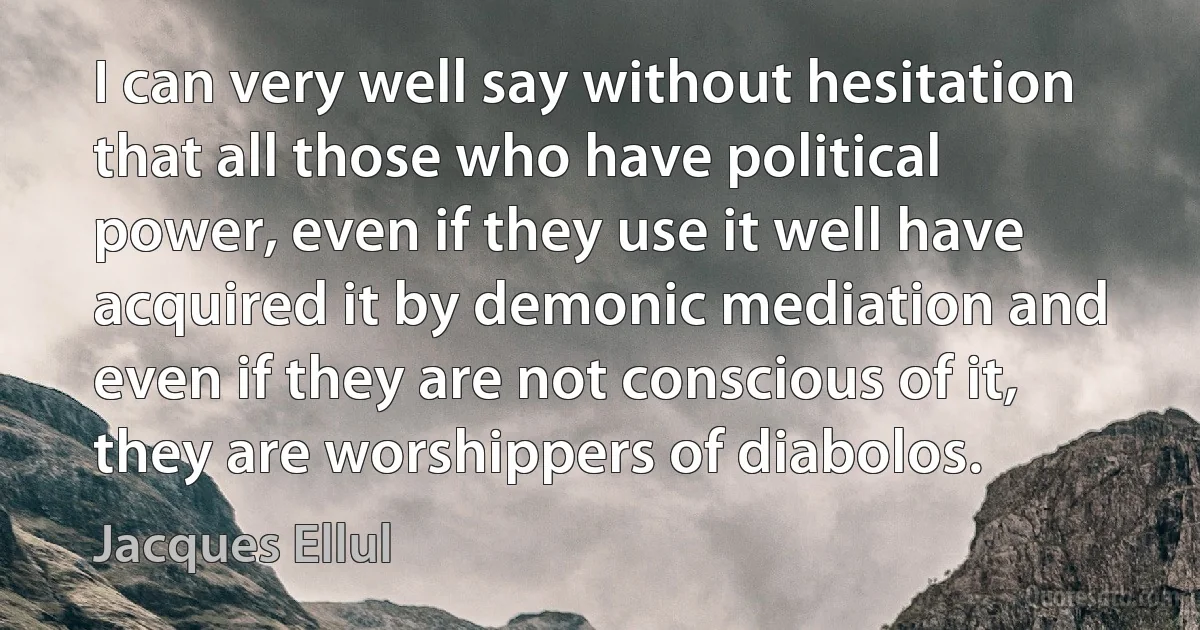 I can very well say without hesitation that all those who have political power, even if they use it well have acquired it by demonic mediation and even if they are not conscious of it, they are worshippers of diabolos. (Jacques Ellul)