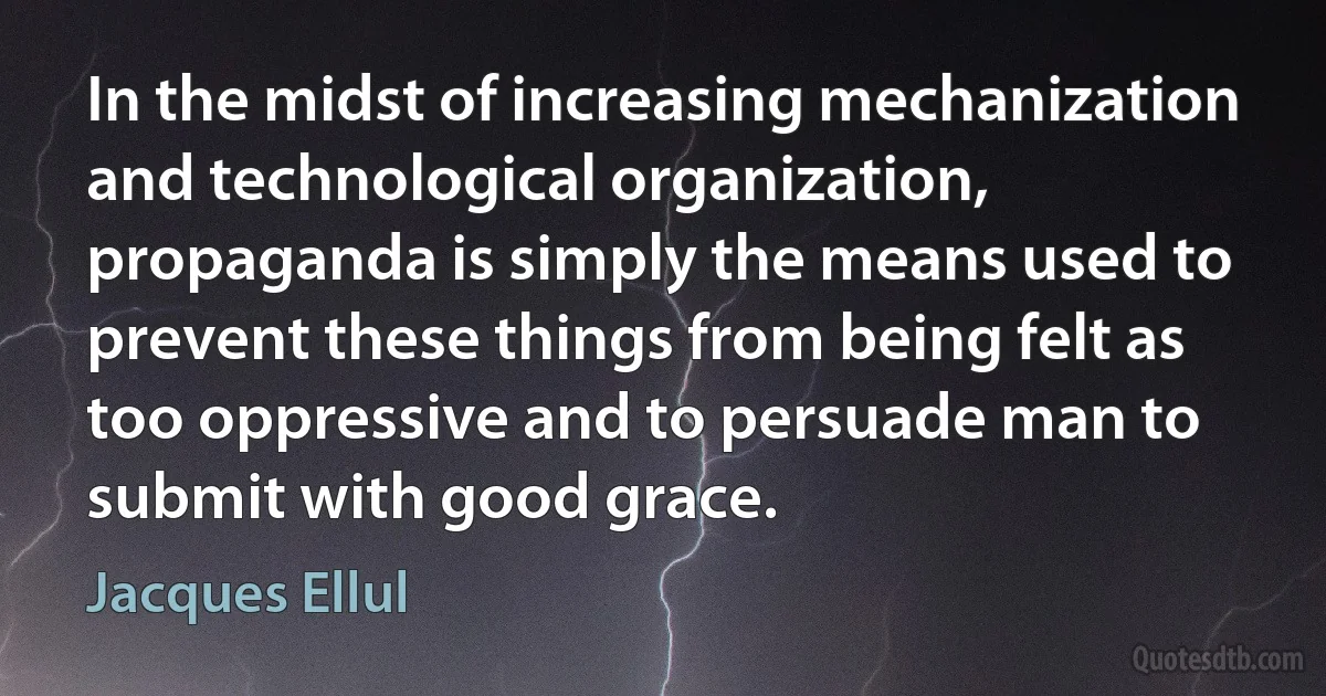 In the midst of increasing mechanization and technological organization, propaganda is simply the means used to prevent these things from being felt as too oppressive and to persuade man to submit with good grace. (Jacques Ellul)