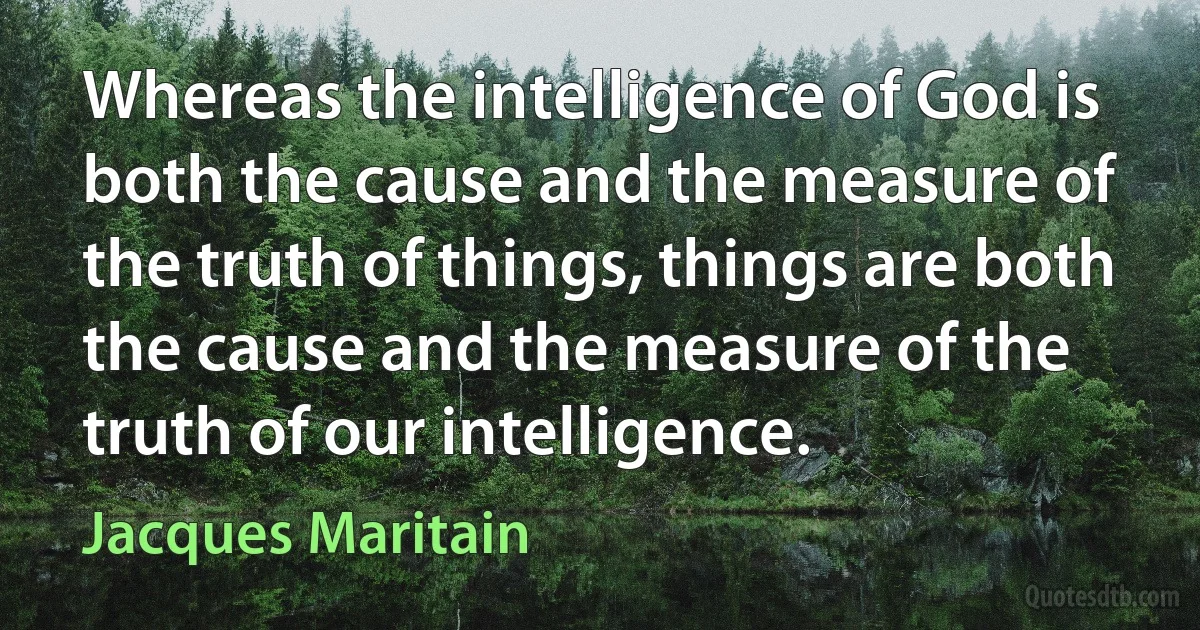 Whereas the intelligence of God is both the cause and the measure of the truth of things, things are both the cause and the measure of the truth of our intelligence. (Jacques Maritain)