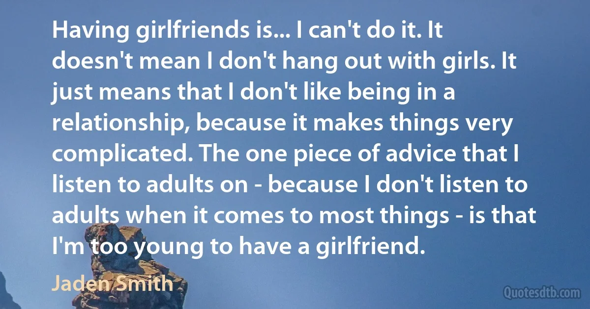 Having girlfriends is... I can't do it. It doesn't mean I don't hang out with girls. It just means that I don't like being in a relationship, because it makes things very complicated. The one piece of advice that I listen to adults on - because I don't listen to adults when it comes to most things - is that I'm too young to have a girlfriend. (Jaden Smith)